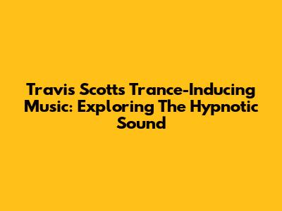 Travis Scott's Trance-Inducing Music: Exploring The Hypnotic Sound