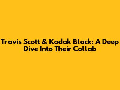 Travis Scott & Kodak Black: A Deep Dive Into Their Collab