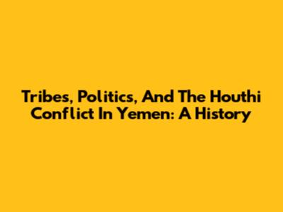 Tribes, Politics, And The Houthi Conflict In Yemen: A History