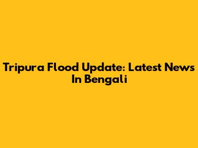 Tripura Flood Update: Latest News In Bengali