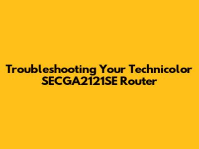 Troubleshooting Your Technicolor SECGA2121SE Router