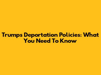 Trump's Deportation Policies: What You Need To Know