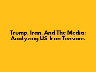 Trump, Iran, And The Media: Analyzing US-Iran Tensions