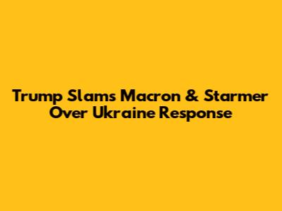 Trump Slams Macron & Starmer Over Ukraine Response