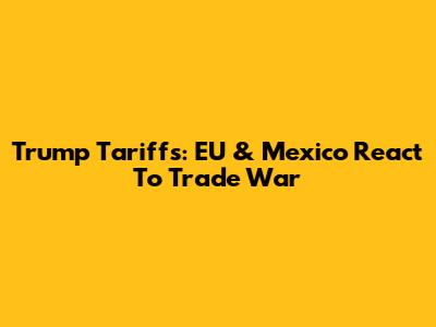 Trump Tariffs: EU & Mexico React To Trade War