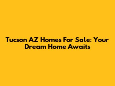 Tucson AZ Homes For Sale: Your Dream Home Awaits