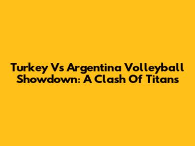 Turkey Vs Argentina Volleyball Showdown: A Clash Of Titans