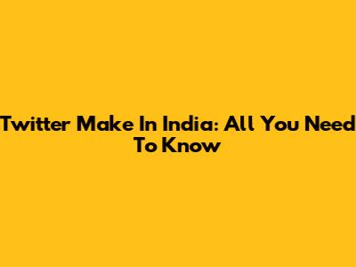 Twitter Make In India: All You Need To Know