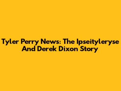 Tyler Perry News: The Ipseityleryse And Derek Dixon Story