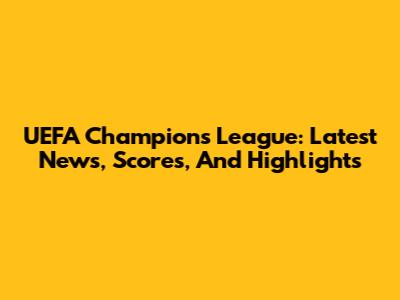 UEFA Champions League: Latest News, Scores, And Highlights