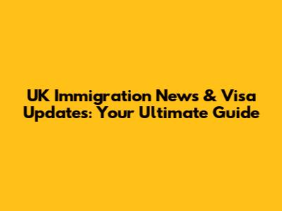 UK Immigration News & Visa Updates: Your Ultimate Guide