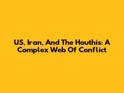 US, Iran, And The Houthis: A Complex Web Of Conflict