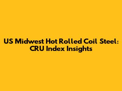 US Midwest Hot Rolled Coil Steel: CRU Index Insights