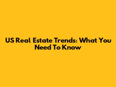 US Real Estate Trends: What You Need To Know