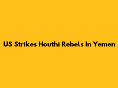US Strikes Houthi Rebels In Yemen