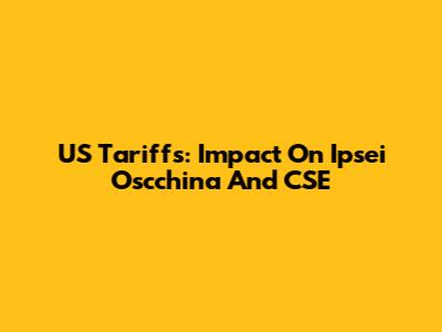 US Tariffs: Impact On Ipsei Oscchina And CSE