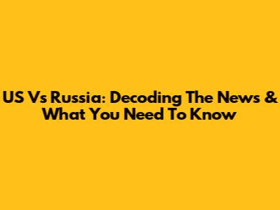 US Vs Russia: Decoding The News & What You Need To Know
