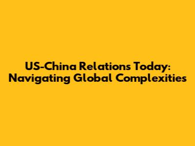 US-China Relations Today: Navigating Global Complexities