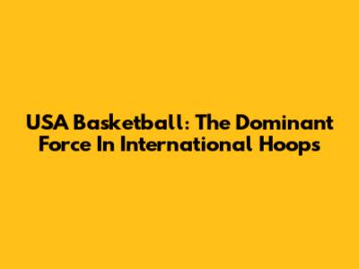 USA Basketball: The Dominant Force In International Hoops