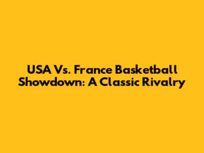 USA Vs. France Basketball Showdown: A Classic Rivalry