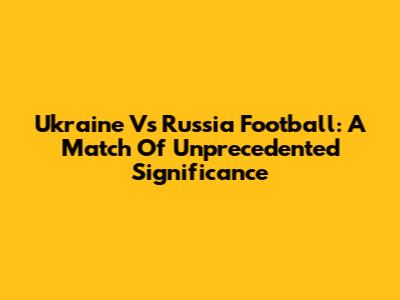 Ukraine Vs Russia Football: A Match Of Unprecedented Significance