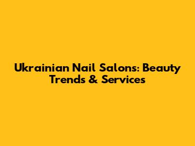 Ukrainian Nail Salons: Beauty Trends & Services
