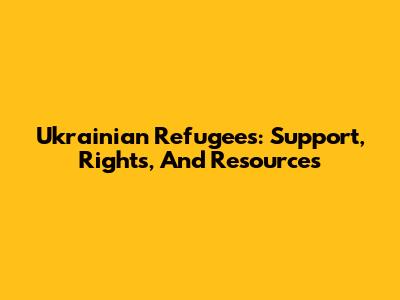 Ukrainian Refugees: Support, Rights, And Resources