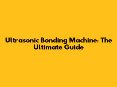 Ultrasonic Bonding Machine: The Ultimate Guide