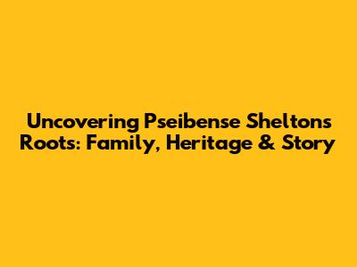 Uncovering Pseibense Shelton's Roots: Family, Heritage & Story