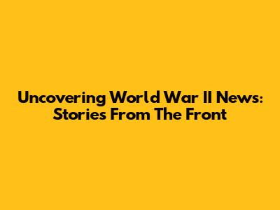 Uncovering World War II News: Stories From The Front