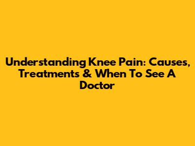 Understanding Knee Pain: Causes, Treatments & When To See A Doctor