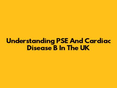 Understanding PSE And Cardiac Disease B In The UK