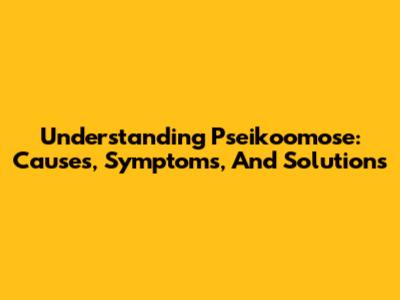 Understanding Pseikoomose: Causes, Symptoms, And Solutions