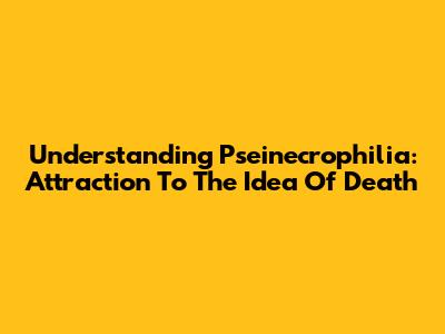 Understanding Pseinecrophilia: Attraction To The Idea Of Death