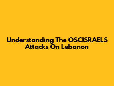 Understanding The OSCISRAELS Attacks On Lebanon