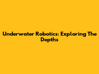 Underwater Robotics: Exploring The Depths