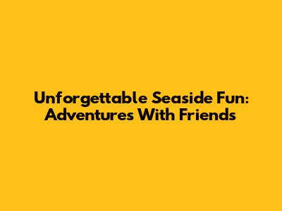 Unforgettable Seaside Fun: Adventures With Friends