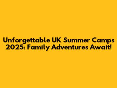 Unforgettable UK Summer Camps 2025: Family Adventures Await!