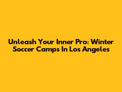 Unleash Your Inner Pro: Winter Soccer Camps In Los Angeles