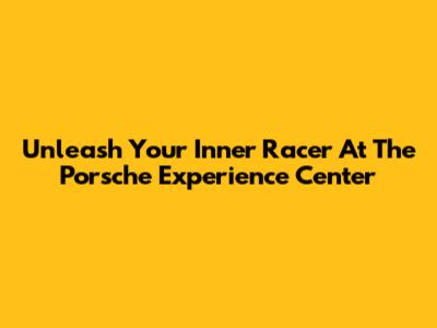 Unleash Your Inner Racer At The Porsche Experience Center