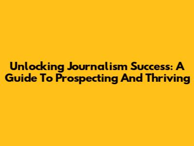 Unlocking Journalism Success: A Guide To Prospecting And Thriving