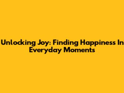 Unlocking Joy: Finding Happiness In Everyday Moments