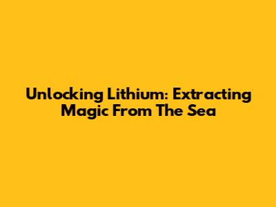 Unlocking Lithium: Extracting Magic From The Sea