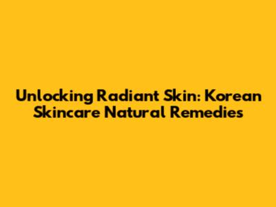 Unlocking Radiant Skin: Korean Skincare Natural Remedies