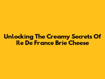 Unlocking The Creamy Secrets Of Ile De France Brie Cheese