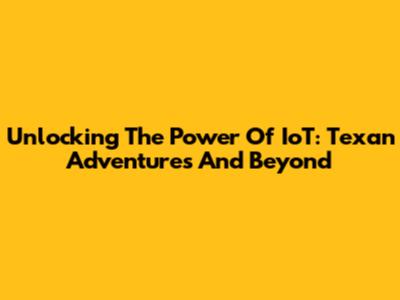Unlocking The Power Of IoT: Texan Adventures And Beyond