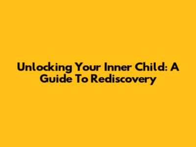 Unlocking Your Inner Child: A Guide To Rediscovery
