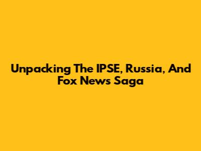 Unpacking The IPSE, Russia, And Fox News Saga
