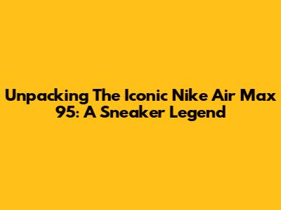 Unpacking The Iconic Nike Air Max 95: A Sneaker Legend