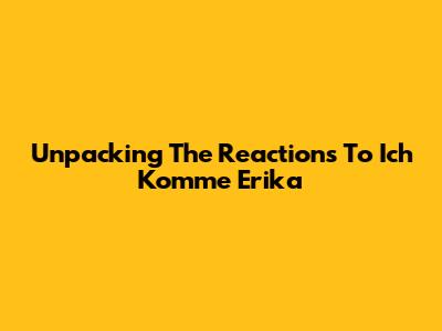 Unpacking The Reactions To "Ich Komme Erika"